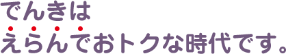 でんきはえらんでおトクな時代です。