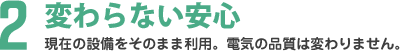 変わらない安心 現在の設備をそのまま利用。電気の品質は変わりません。