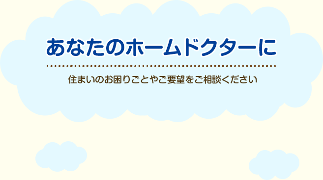 あなたのホームドクターに、住まいのお困りごとやご要望をご相談ください